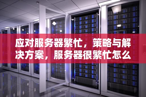 应对服务器繁忙，策略与解决方案，服务器很繁忙怎么解决问题呢