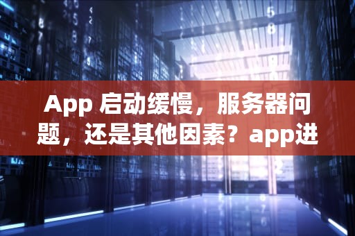 App 启动缓慢，服务器问题，还是其他因素？app进去慢是服务器问题吗怎么解决