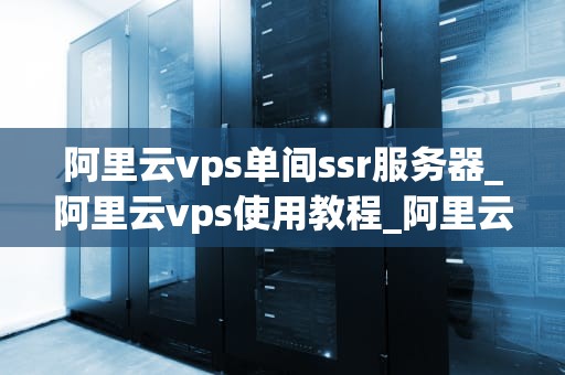 阿里云vps单间ssr服务器_阿里云vps使用教程_阿里云VPS单间SSR服务器的使用与优化