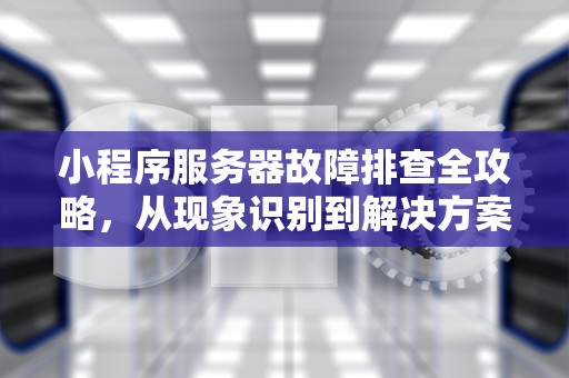 小程序服务器故障排查全攻略，从现象识别到解决方案，小程序服务器出问题了吗怎么解决