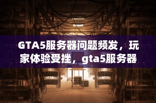 GTA5服务器问题频发，玩家体验受挫，gta5服务器出现问题怎么解决