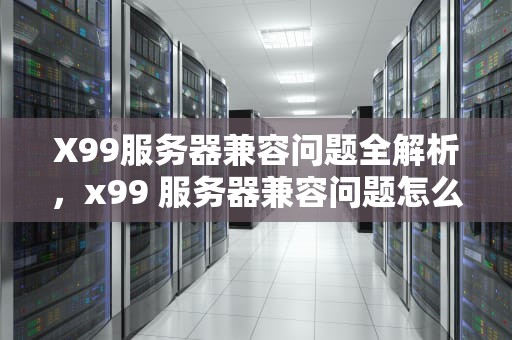 X99服务器兼容问题全解析，x99 服务器兼容问题怎么解决