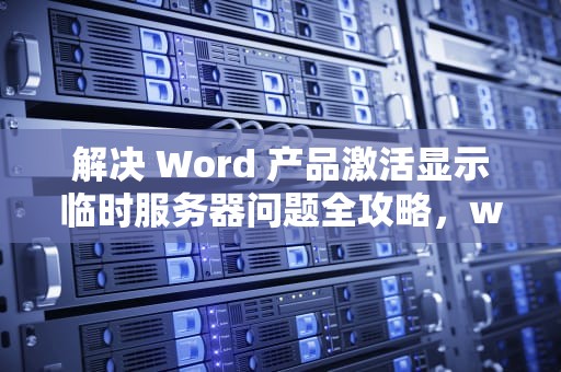 解决 Word 产品激活显示临时服务器问题全攻略，word产品激活显示临时服务器问题怎么办