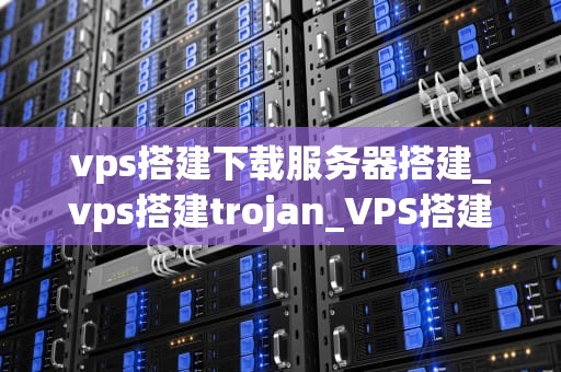 vps搭建下载服务器搭建_vps搭建trojan_VPS搭建下载服务器的全面指南