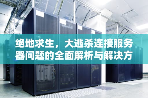 绝地求生，大逃杀连接服务器问题的全面解析与解决方案，吃鸡连接服务器出现问题怎么解决
