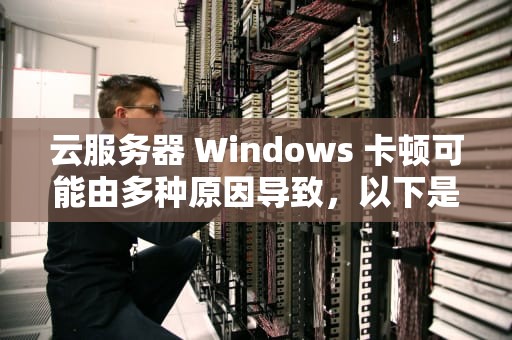 云服务器 Windows 卡顿可能由多种原因导致，以下是一些常见问题及解决方法，云服务器 卡
