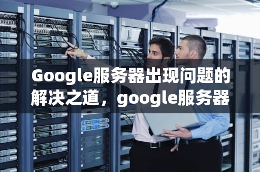 Google服务器出现问题的解决之道，google服务器出现问题怎么解决