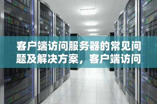 客户端访问服务器的常见问题及解决方案，客户端访问服务器的问题有哪些