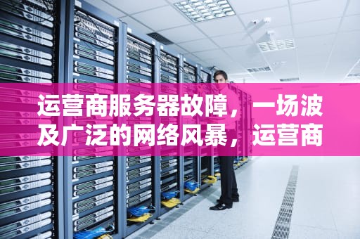 运营商服务器故障，一场波及广泛的网络风暴，运营商服务器出现问题什么意思