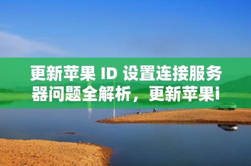 更新苹果 ID 设置连接服务器问题全解析，更新苹果id设置连接服务器问题怎么解决