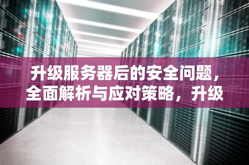 升级服务器后的安全问题，全面解析与应对策略，升级服务器后的安全问题怎么解决