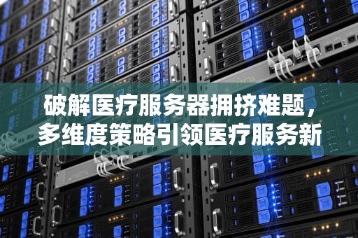 破解医疗服务器拥挤难题，多维度策略引领医疗服务新变革，医疗服务器拥挤问题解决方案