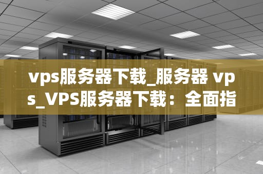 vps服务器下载_服务器 vps_VPS服务器下载：全面指南