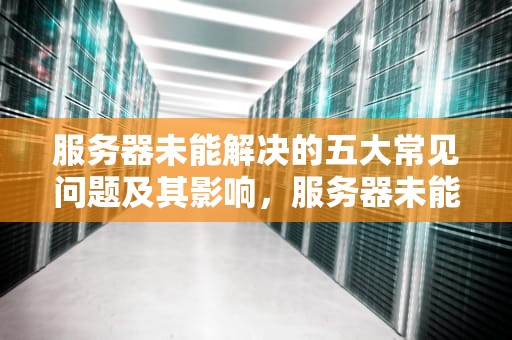 服务器未能解决的五大常见问题及其影响，服务器未能解决什么问题呢