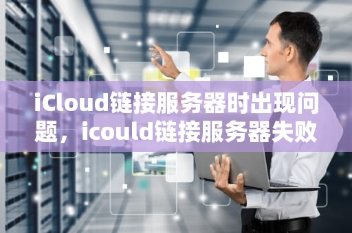iCloud链接服务器时出现问题，icould链接服务器失败