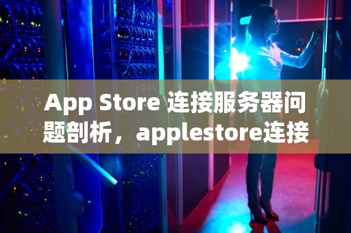 App Store 连接服务器问题剖析，applestore连接服务器出现问题