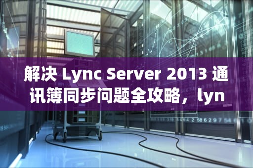 解决 Lync Server 2013 通讯簿同步问题全攻略，lync无法同步通讯录