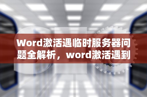 Word激活遇临时服务器问题全解析，word激活遇到临时服务器问题怎么解决