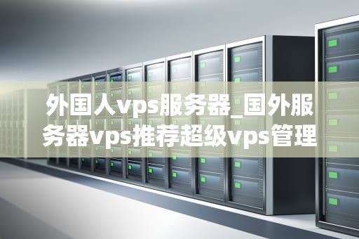 外国人vps服务器_国外服务器vps推荐超级vps管理器_外国人VPS服务器的选择与使用