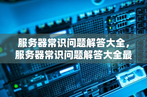 服务器常识问题解答大全，服务器常识问题解答大全最新