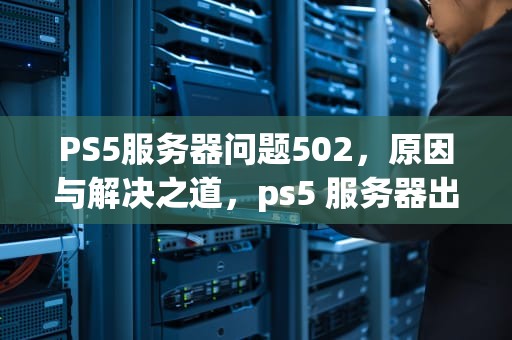 PS5服务器问题502，原因与解决之道，ps5 服务器出现问题
