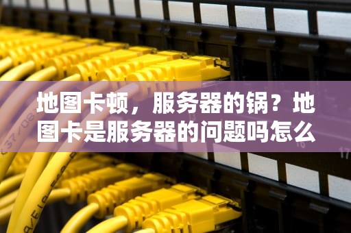 地图卡顿，服务器的锅？地图卡是服务器的问题吗怎么解决