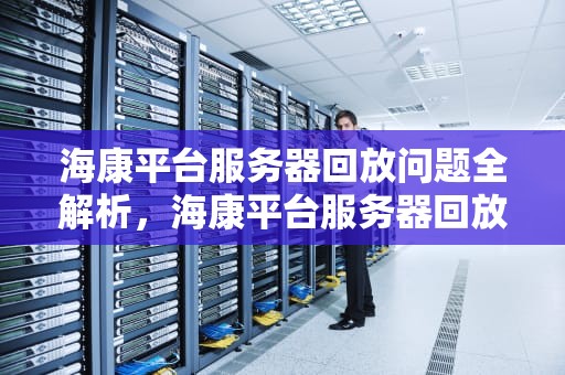 海康平台服务器回放问题全解析，海康平台服务器回放问题怎么解决