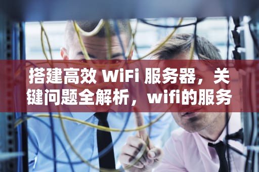 搭建高效 WiFi 服务器，关键问题全解析，wifi的服务器