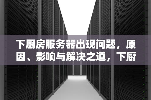 下厨房服务器出现问题，原因、影响与解决之道，下厨房服务器出错