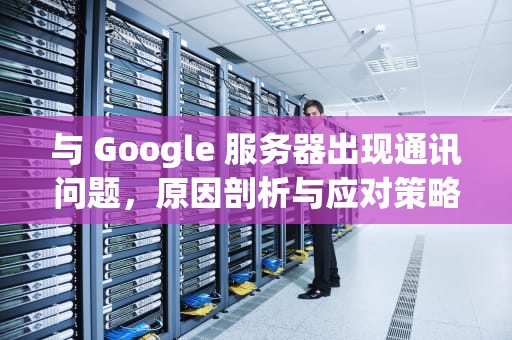 与 Google 服务器出现通讯问题，原因剖析与应对策略，与google服务器出现通讯问题怎么解决