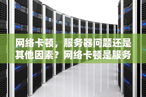 网络卡顿，服务器问题还是其他因素？网络卡顿是服务器问题吗怎么解决