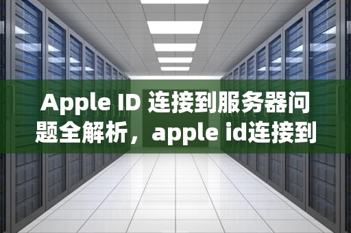 Apple ID 连接到服务器问题全解析，apple id连接到服务器时出现问题