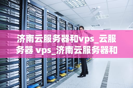 济南云服务器和vps_云服务器 vps_济南云服务器和VPS的比较与选择