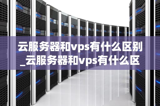 云服务器和vps有什么区别_云服务器和vps有什么区别吗_云服务器与VPS的区别及其应用场景