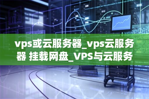 vps或云服务器_vps云服务器 挂载网盘_VPS与云服务器的选择与应用