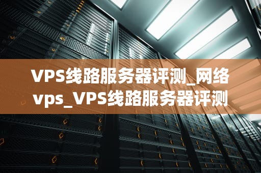 VPS线路服务器评测_网络vps_VPS线路服务器评测：深度分析与比较