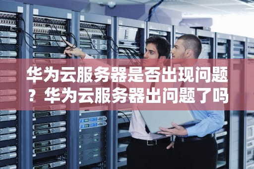 华为云服务器是否出现问题？华为云服务器出问题了吗知乎