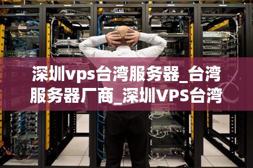 深圳vps台湾服务器_台湾服务器厂商_深圳VPS台湾服务器的优势与应用