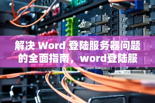 解决 Word 登陆服务器问题的全面指南，word登陆服务器遇到问题怎么解决