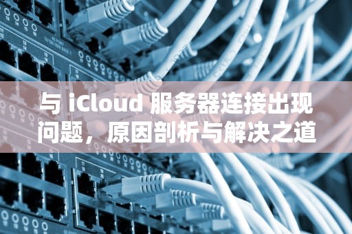 与 iCloud 服务器连接出现问题，原因剖析与解决之道，与icloud服务器连接出现问题怎么办