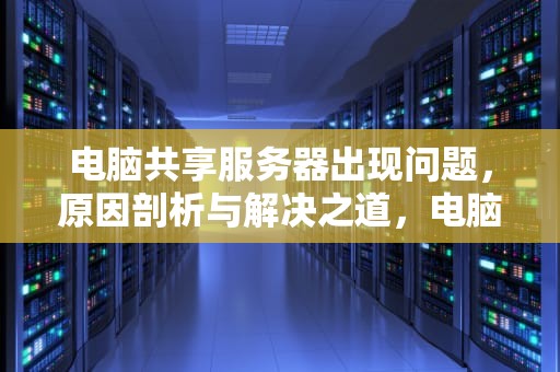 电脑共享服务器出现问题，原因剖析与解决之道，电脑共享服务器出现问题怎么解决
