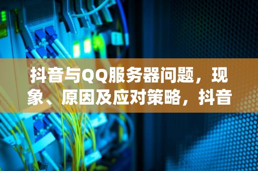 抖音与QQ服务器问题，现象、原因及应对策略，抖音qq服务器出现问题怎么解决