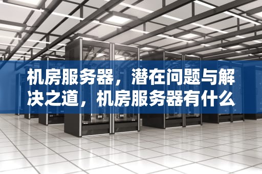 机房服务器，潜在问题与解决之道，机房服务器有什么问题吗知乎