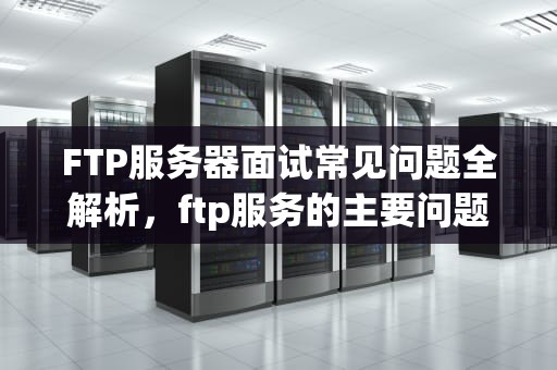 FTP服务器面试常见问题全解析，ftp服务的主要问题