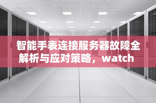 智能手表连接服务器故障全解析与应对策略，watch 与服务器的连接已中断