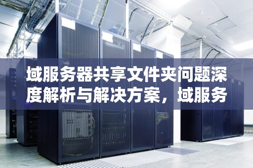 域服务器共享文件夹问题深度解析与解决方案，域服务器共享文件无法访问