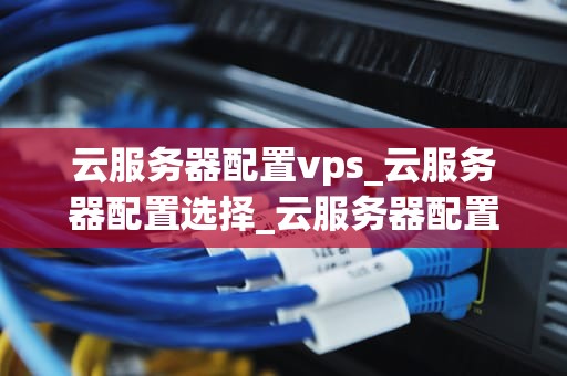 云服务器配置vps_云服务器配置选择_云服务器配置VPS的全面指南