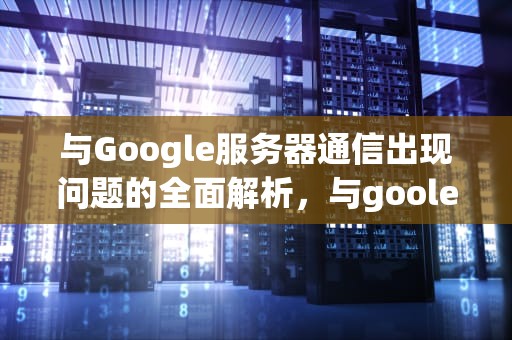 与Google服务器通信出现问题的全面解析，与goole服务器通信出现问题怎么解决