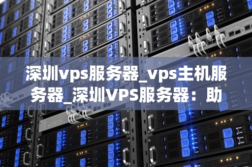 深圳vps服务器_vps主机服务器_深圳VPS服务器：助力企业高效运营的关键