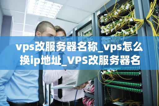 vps改服务器名称_vps怎么换ip地址_VPS改服务器名称：步骤与注意事项